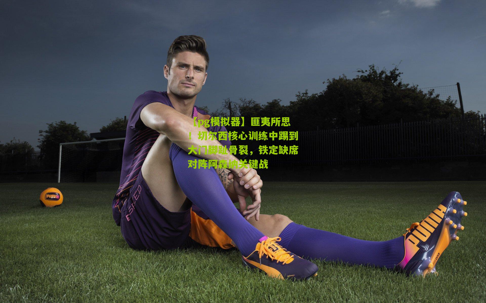 匪夷所思！切尔西核心训练中踢到大门脚趾骨裂，铁定缺席对阵阿森纳关键战